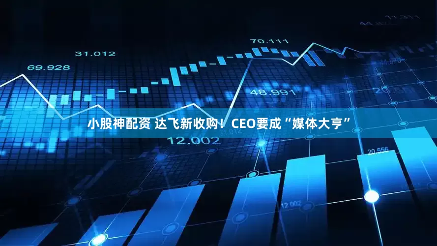 小股神配资 达飞新收购！CEO要成“媒体大亨”