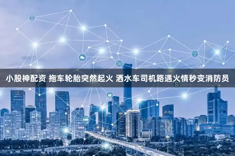 小股神配资 拖车轮胎突然起火 洒水车司机路遇火情秒变消防员