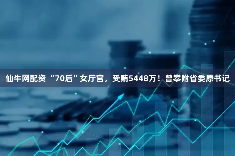 仙牛网配资 “70后”女厅官，受贿5448万！曾攀附省委原书记
